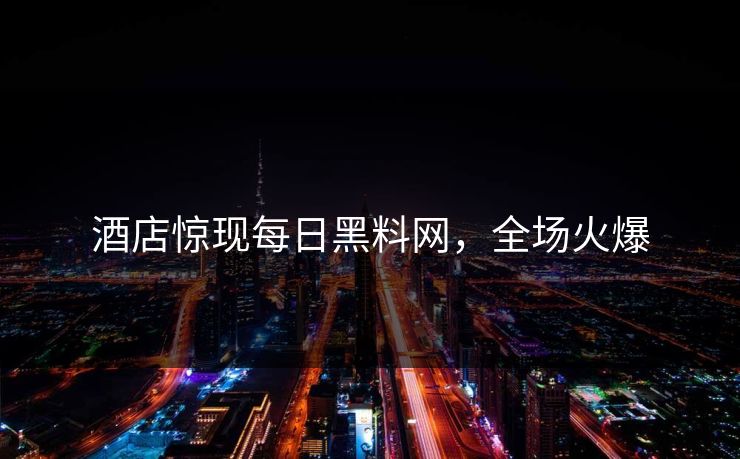 酒店惊现每日黑料网，全场火爆