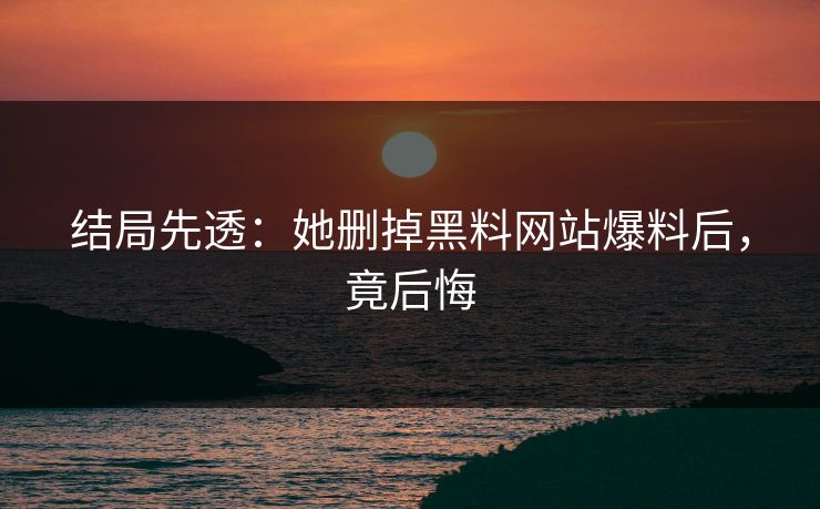 结局先透：她删掉黑料网站爆料后，竟后悔