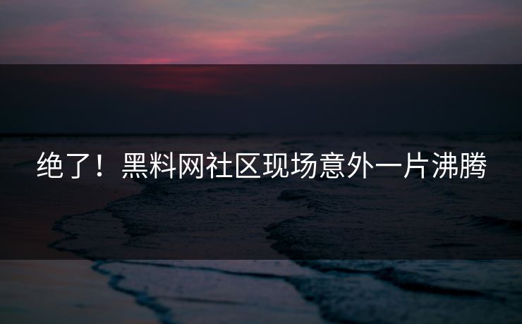 绝了！黑料网社区现场意外一片沸腾