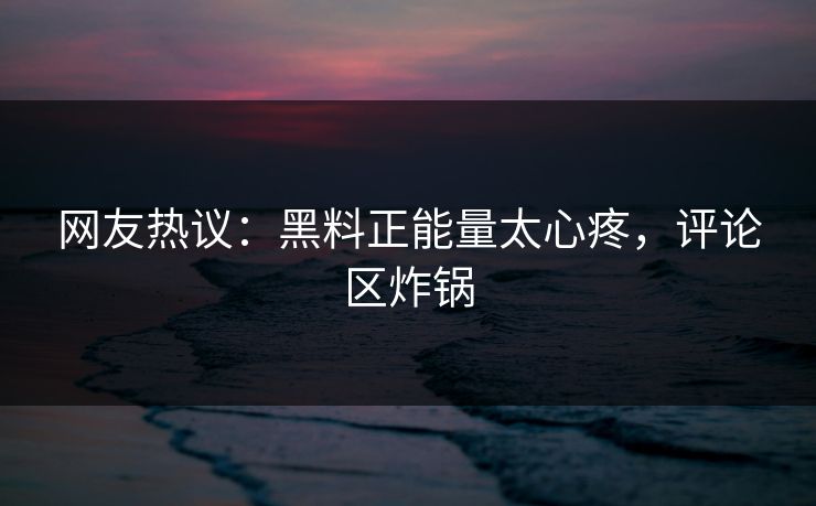网友热议：黑料正能量太心疼，评论区炸锅