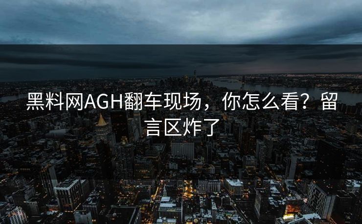 黑料网AGH翻车现场，你怎么看？留言区炸了