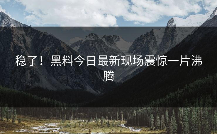 稳了！黑料今日最新现场震惊一片沸腾