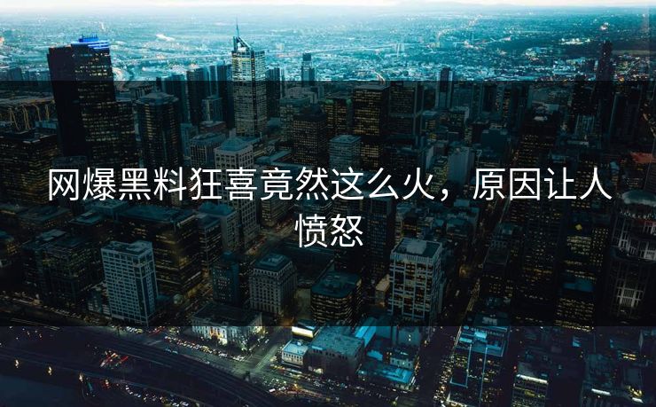 网爆黑料狂喜竟然这么火，原因让人愤怒