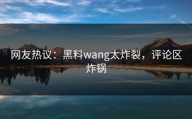 网友热议：黑料wang太炸裂，评论区炸锅