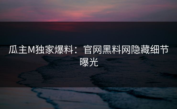 瓜主M独家爆料:官网黑料网隐藏细节曝光