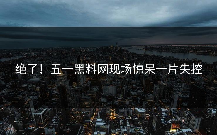 绝了!五一黑料网现场惊呆一片失控