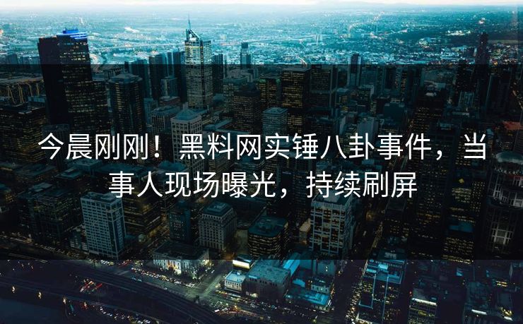 今晨刚刚！黑料网实锤八卦事件，当事人现场曝光，持续刷屏