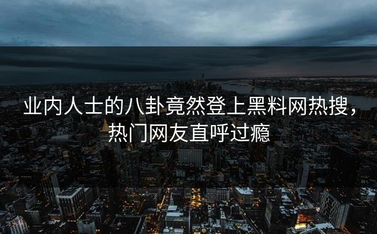 业内人士的八卦竟然登上黑料网热搜，热门网友直呼过瘾