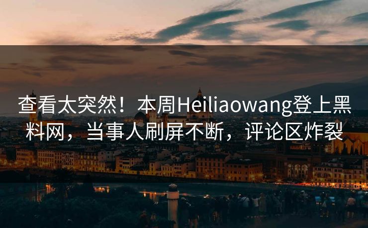 查看太突然！本周Heiliaowang登上黑料网，当事人刷屏不断，评论区炸裂