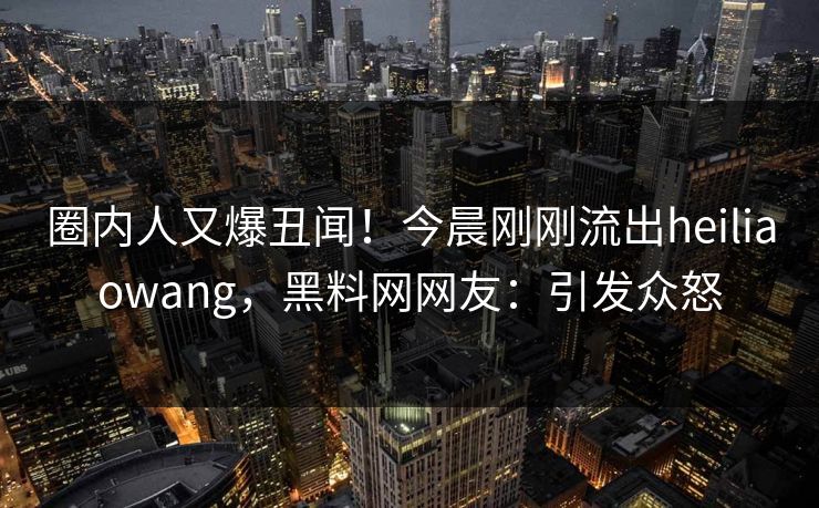 圈内人又爆丑闻！今晨刚刚流出heiliaowang，黑料网网友：引发众怒