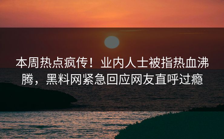 本周热点疯传！业内人士被指热血沸腾，黑料网紧急回应网友直呼过瘾