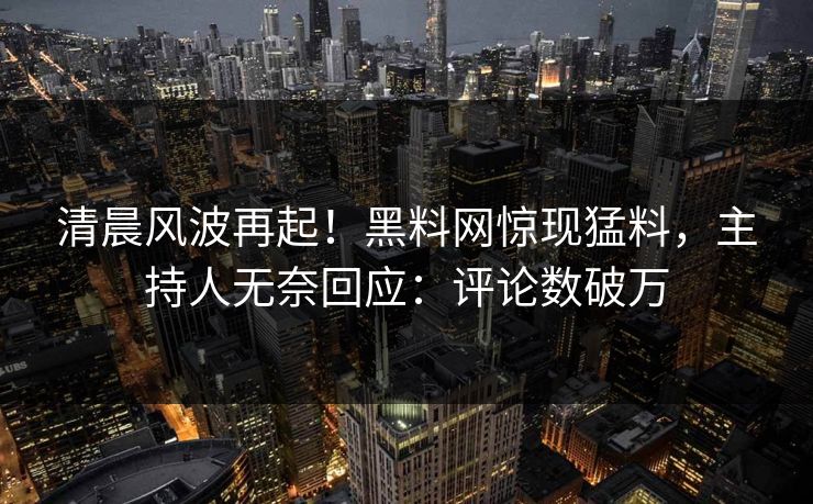 清晨风波再起！黑料网惊现猛料，主持人无奈回应：评论数破万