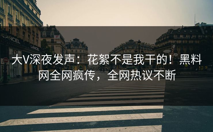 大V深夜发声：花絮不是我干的！黑料网全网疯传，全网热议不断