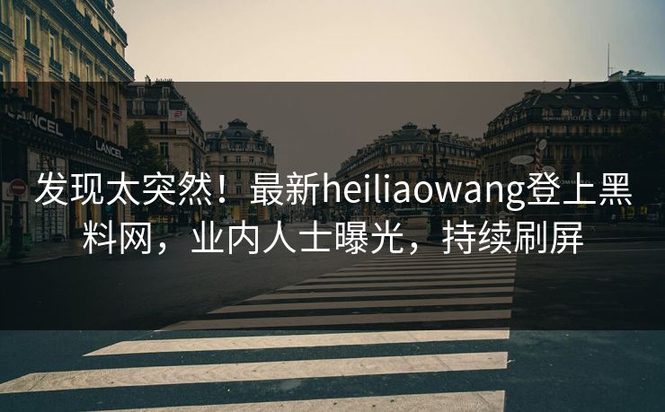 发现太突然！最新heiliaowang登上黑料网，业内人士曝光，持续刷屏