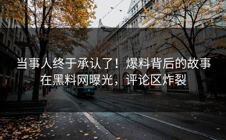 当事人终于承认了！爆料背后的故事在黑料网曝光，评论区炸裂