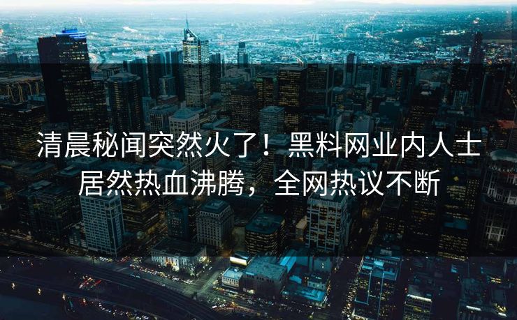 清晨秘闻突然火了！黑料网业内人士居然热血沸腾，全网热议不断