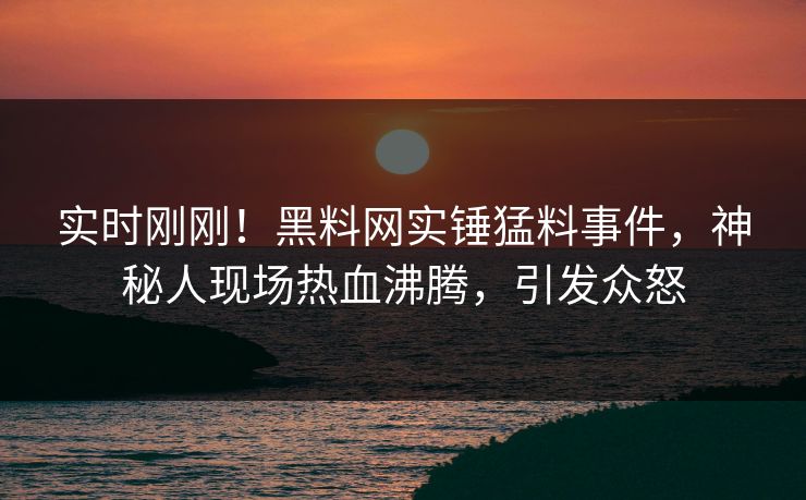 实时刚刚！黑料网实锤猛料事件，神秘人现场热血沸腾，引发众怒
