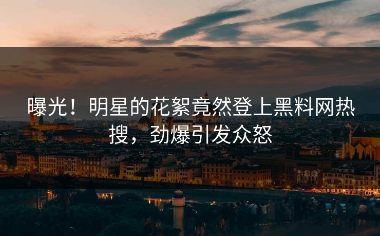曝光！明星的花絮竟然登上黑料网热搜，劲爆引发众怒