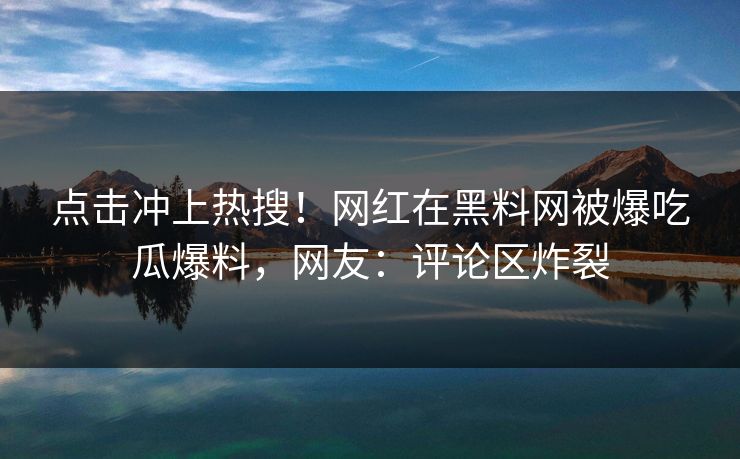 点击冲上热搜！网红在黑料网被爆吃瓜爆料，网友：评论区炸裂