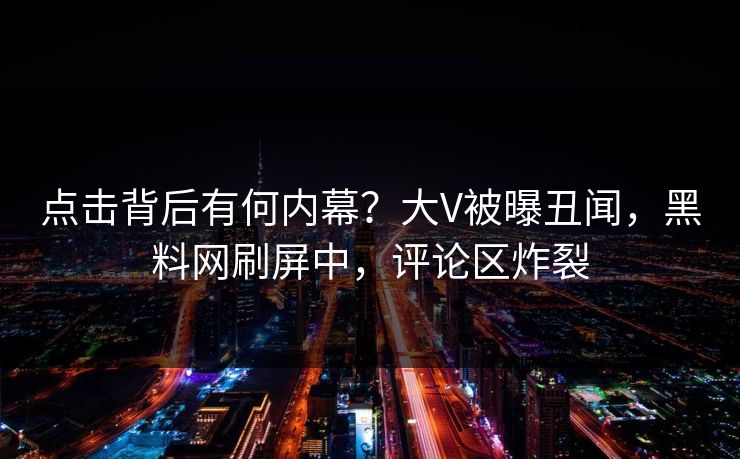 点击背后有何内幕？大V被曝丑闻，黑料网刷屏中，评论区炸裂