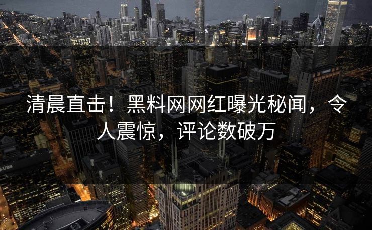 清晨直击！黑料网网红曝光秘闻，令人震惊，评论数破万