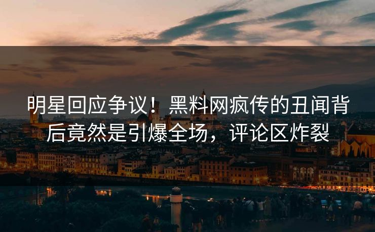 明星回应争议！黑料网疯传的丑闻背后竟然是引爆全场，评论区炸裂