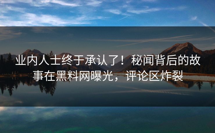 业内人士终于承认了！秘闻背后的故事在黑料网曝光，评论区炸裂