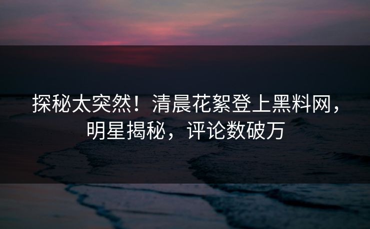 探秘太突然！清晨花絮登上黑料网，明星揭秘，评论数破万