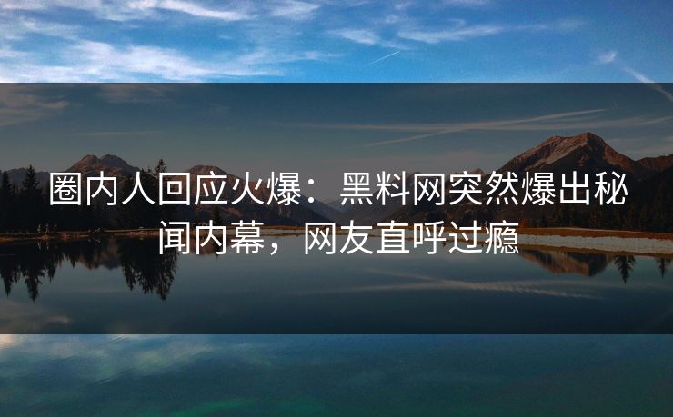 圈内人回应火爆：黑料网突然爆出秘闻内幕，网友直呼过瘾