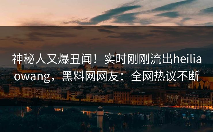 神秘人又爆丑闻！实时刚刚流出heiliaowang，黑料网网友：全网热议不断