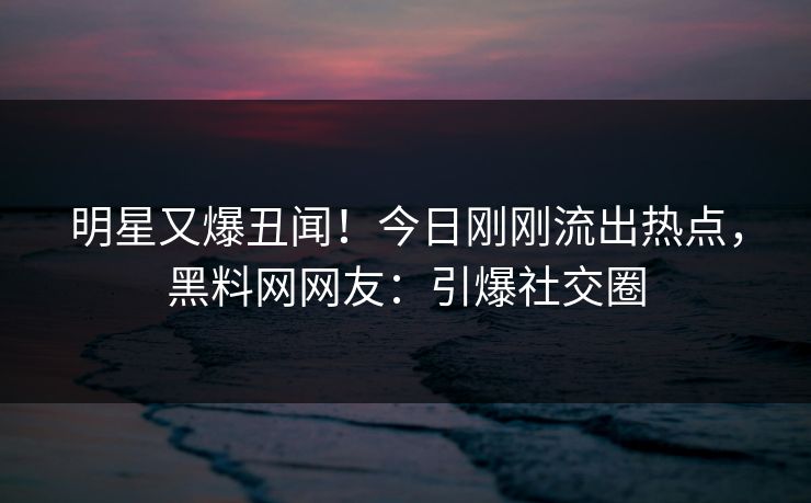 明星又爆丑闻!今日刚刚流出热点,黑料网网友:引爆社交圈