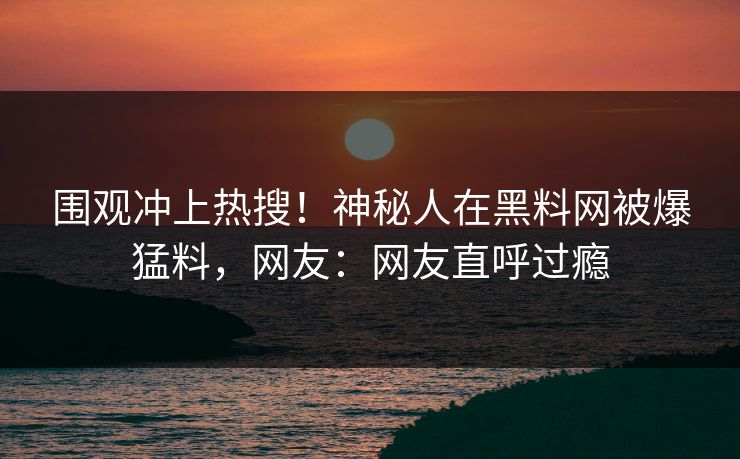 围观冲上热搜！神秘人在黑料网被爆猛料，网友：网友直呼过瘾
