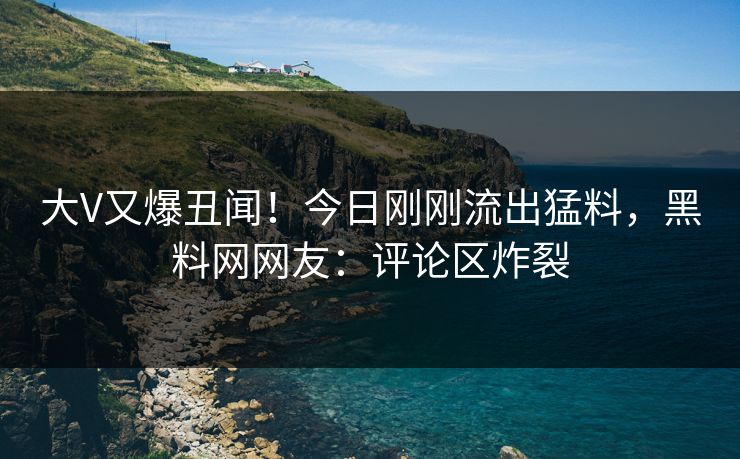 大V又爆丑闻！今日刚刚流出猛料，黑料网网友：评论区炸裂