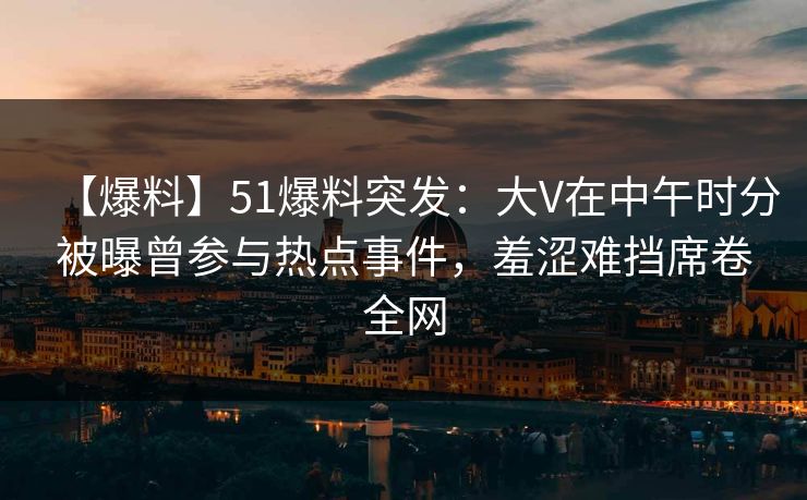 【爆料】51爆料突发：大V在中午时分被曝曾参与热点事件，羞涩难挡席卷全网