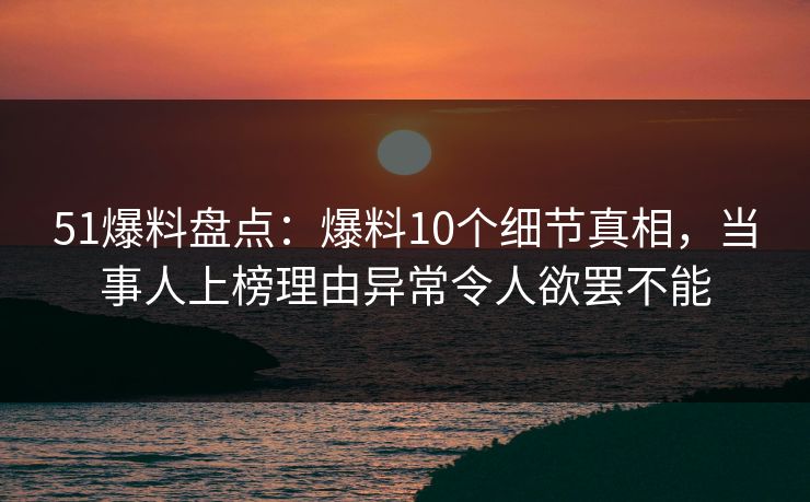 51爆料盘点：爆料10个细节真相，当事人上榜理由异常令人欲罢不能