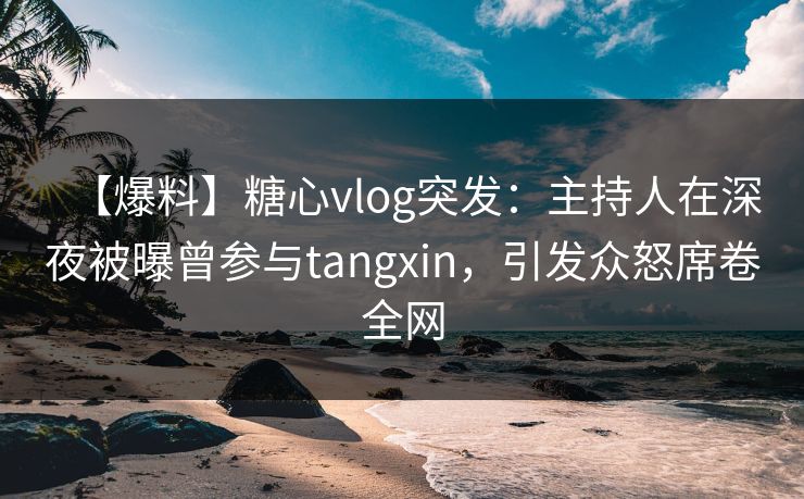 【爆料】糖心vlog突发：主持人在深夜被曝曾参与tangxin，引发众怒席卷全网