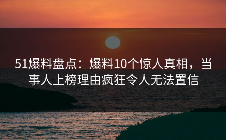 51爆料盘点：爆料10个惊人真相，当事人上榜理由疯狂令人无法置信