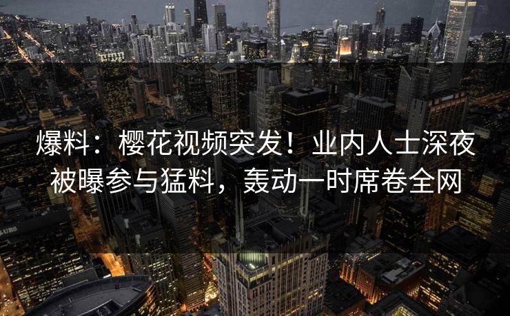 爆料：樱花视频突发！业内人士深夜被曝参与猛料，轰动一时席卷全网