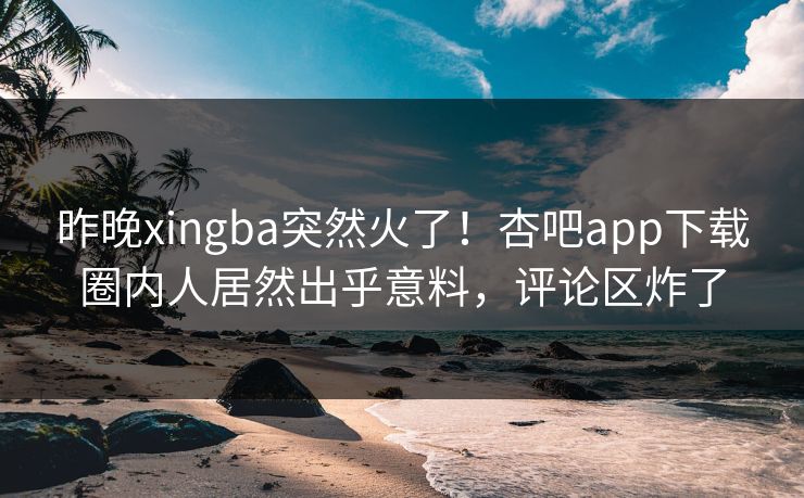昨晚xingba突然火了！杏吧app下载圈内人居然出乎意料，评论区炸了