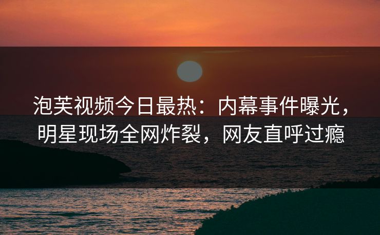 泡芙视频今日最热：内幕事件曝光，明星现场全网炸裂，网友直呼过瘾
