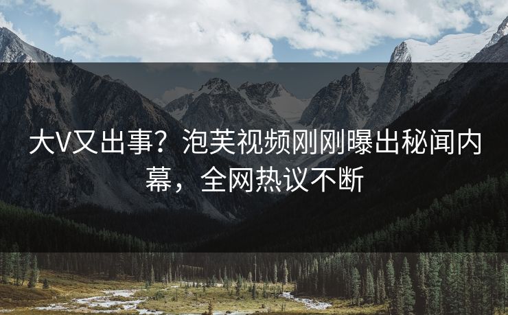大V又出事？泡芙视频刚刚曝出秘闻内幕，全网热议不断