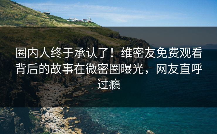 圈内人终于承认了！维密友免费观看背后的故事在微密圈曝光，网友直呼过瘾
