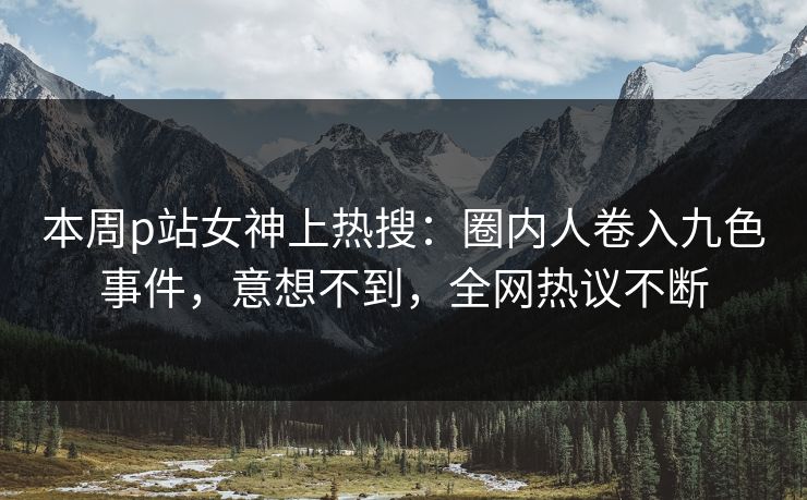 本周p站女神上热搜：圈内人卷入九色事件，意想不到，全网热议不断