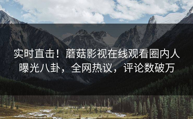 实时直击！蘑菇影视在线观看圈内人曝光八卦，全网热议，评论数破万