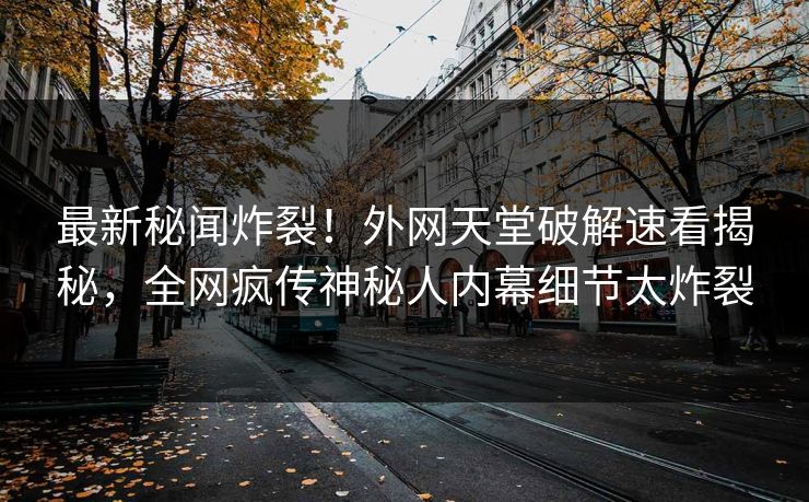 最新秘闻炸裂！外网天堂破解速看揭秘，全网疯传神秘人内幕细节太炸裂