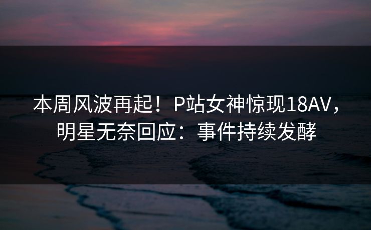 本周风波再起！P站女神惊现18AV，明星无奈回应：事件持续发酵