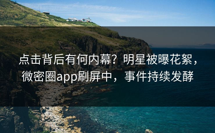 点击背后有何内幕？明星被曝花絮，微密圈app刷屏中，事件持续发酵