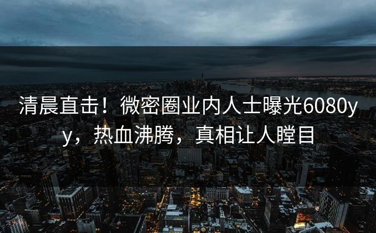 清晨直击！微密圈业内人士曝光6080yy，热血沸腾，真相让人瞠目