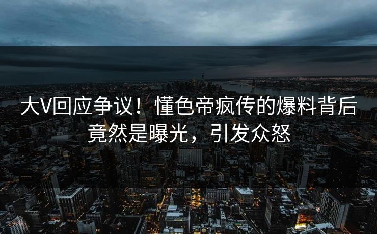 大V回应争议！懂色帝疯传的爆料背后竟然是曝光，引发众怒