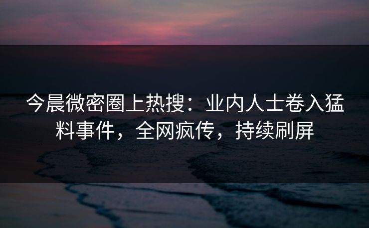 今晨微密圈上热搜：业内人士卷入猛料事件，全网疯传，持续刷屏